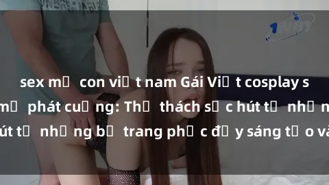 sex mẹ con việt nam Gái Việt cosplay sexy khiến fan hâm mộ phát cuồng: Thử thách sức hút từ những bộ trang phục đầy sáng tạo và quyến rũ!