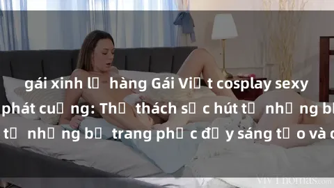 gái xinh lộ hàng Gái Việt cosplay sexy khiến fan hâm mộ phát cuồng: Thử thách sức hút từ những bộ trang phục đầy sáng tạo và quyến rũ!