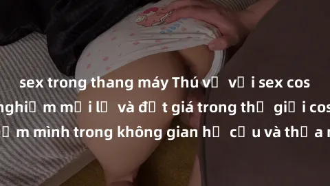 sex trong thang máy Thú vị với sex cosplay anime: Trải nghiệm mới lạ và đắt giá trong thế giới cosplay! Đắm mình trong không gian hư cấu và thỏa mãn niềm đam mê của bạn!