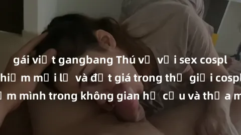 gái việt gangbang Thú vị với sex cosplay anime: Trải nghiệm mới lạ và đắt giá trong thế giới cosplay! Đắm mình trong không gian hư cấu và thỏa mãn niềm đam mê của bạn!