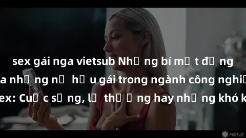 sex gái nga vietsub Những bí mật đằng sau cuộc sống của những nữ hầu gái trong ngành công nghiệp sex: Cuộc sống, lẽ thường hay những khó khăn mà họ phải đối mặt.