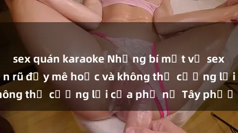 sex quán karaoke Những bí mật về sex gái Tây: Sự quyến rũ đầy mê hoặc và không thể cưỡng lại của phụ nữ Tây phương