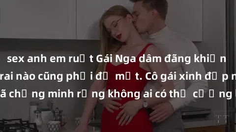 sex anh em ruột Gái Nga dâm đãng khiến tim bất cứ chàng trai nào cũng phải đỏ mặt. Cô gái xinh đẹp này đã chứng minh rằng không ai có thể cưỡng lại khi cô làm tình đắm say.