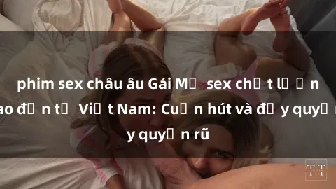 phim sex châu âu Gái Mỹ sex chất lượng cao đến từ Việt Nam: Cuốn hút và đầy quyến rũ