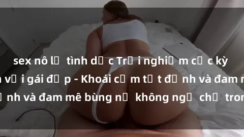 sex nô lệ tình dục Trải nghiệm cực kỳ thú vị khi làm tình với gái đẹp - Khoái cảm tột đỉnh và đam mê bùng nổ không ngờ chỉ trong một đêm!