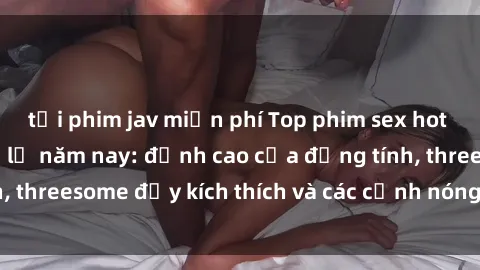 tải phim jav miễn phí Top phim sex hot nhất không thể bỏ lỡ năm nay: đỉnh cao của đồng tính, threesome đầy kích thích và các cảnh nóng đang gây sốt!