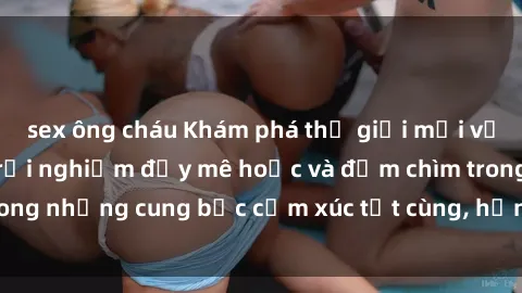 sex ông cháu Khám phá thế giới mới với sex người lớn: trải nghiệm đầy mê hoặc và đắm chìm trong những cung bậc cảm xúc tột cùng, hứng khởi và cuốn hút.