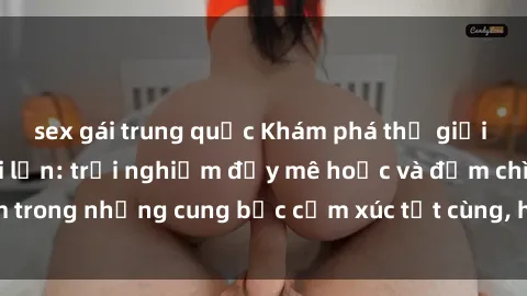 sex gái trung quốc Khám phá thế giới mới với sex người lớn: trải nghiệm đầy mê hoặc và đắm chìm trong những cung bậc cảm xúc tột cùng, hứng khởi và cuốn hút.
