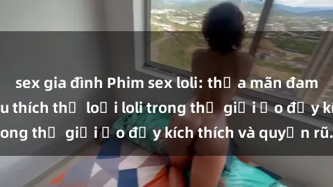 sex gia đình Phim sex loli: thỏa mãn đam mê của người yêu thích thể loại loli trong thế giới ảo đầy kích thích và quyến rũ.