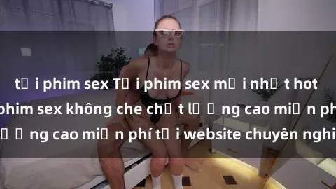tải phim sex Tải phim sex mới nhất hot nhất - Xem và tải phim sex không che chất lượng cao miễn phí tại website chuyên nghiệp.