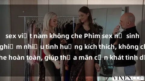 sex việt nam không che Phim sex nữ sinh mới nhất: Trải nghiệm nhiều tình huống kích thích, không che hoàn toàn, giúp thỏa mãn cơn khát tình dục của các bạn trẻ