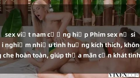 sex việt nam cưỡng hiếp Phim sex nữ sinh mới nhất: Trải nghiệm nhiều tình huống kích thích, không che hoàn toàn, giúp thỏa mãn cơn khát tình dục của các bạn trẻ