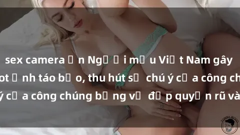 sex camera ẩn Người mẫu Việt Nam gây sốt với loạt shoot ảnh táo bạo, thu hút sự chú ý của công chúng bằng vẻ đẹp quyến rũ và gợi cảm.
