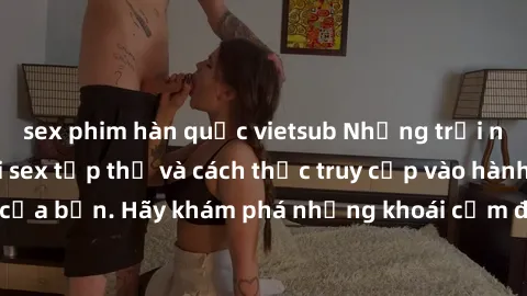 sex phim hàn quốc vietsub Những trải nghiệm mới lạ với sex tập thể và cách thức truy cập vào hành lang đam mê của bạn. Hãy khám phá những khoái cảm đầy kích thích với tập thể hấp dẫn!