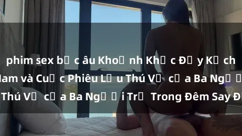 phim sex bắc âu Khoảnh Khắc Đầy Kịch Tính: Sex  Việt Nam và Cuộc Phiêu Lưu Thú Vị của Ba Người Trẻ Trong Đêm Say Đắm