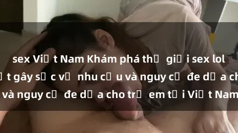 sex Việt Nam Khám phá thế giới sex loli Việt Nam: Sự thật gây sốc về nhu cầu và nguy cơ đe dọa cho trẻ em tại Việt Nam