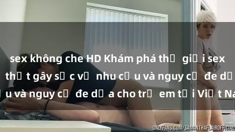sex không che HD Khám phá thế giới sex loli Việt Nam: Sự thật gây sốc về nhu cầu và nguy cơ đe dọa cho trẻ em tại Việt Nam