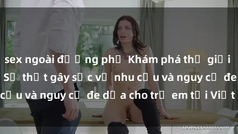 sex ngoài đường phố Khám phá thế giới sex loli Việt Nam: Sự thật gây sốc về nhu cầu và nguy cơ đe dọa cho trẻ em tại Việt Nam