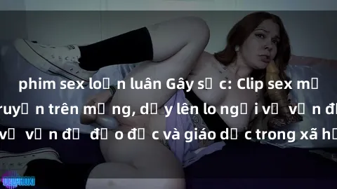 phim sex loạn luân Gây sốc: Clip sex mẹ con Việt Nam lan truyền trên mạng, dấy lên lo ngại về vấn đề đạo đức và giáo dục trong xã hội hiện nay.