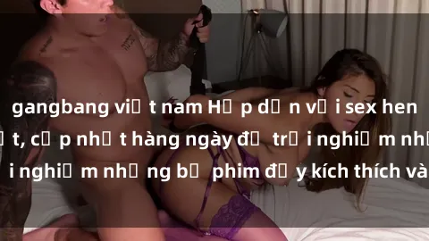 gangbang việt nam Hấp dẫn với sex hentai vietsub mới nhất, cập nhật hàng ngày để trải nghiệm những bộ phim đầy kích thích và hấp dẫn.
