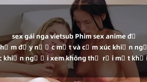 sex gái nga vietsub Phim sex anime đỉnh cao: Những tác phẩm đầy nước mắt và cảm xúc khiến người xem không thể rời mắt khỏi màn hình