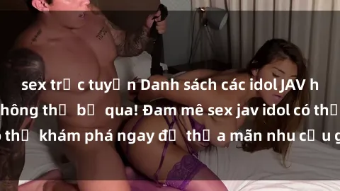 sex trực tuyến Danh sách các idol JAV hot nhất hiện nay không thể bỏ qua! Đam mê sex jav idol có thể khám phá ngay để thỏa mãn nhu cầu giải trí của mình!